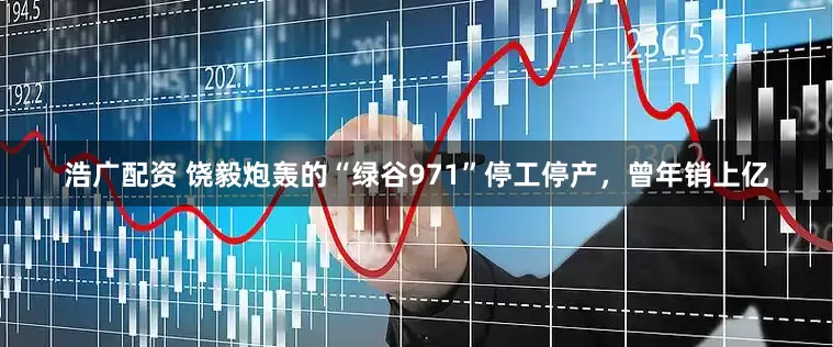 浩广配资 饶毅炮轰的“绿谷971”停工停产，曾年销上亿