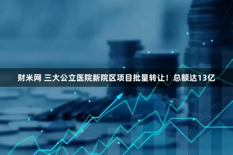 财米网 三大公立医院新院区项目批量转让！总额达13亿