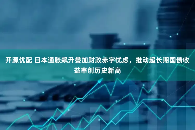 开源优配 日本通胀飙升叠加财政赤字忧虑，推动超长期国债收益率创历史新高