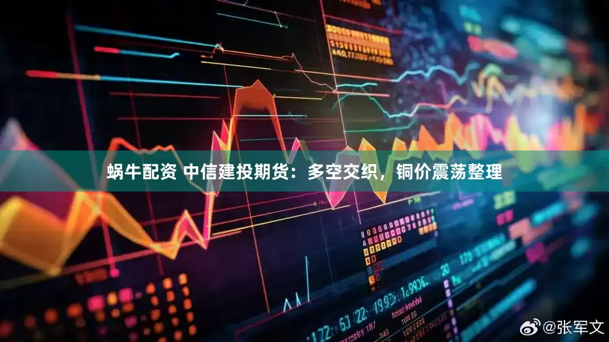 蜗牛配资 中信建投期货：多空交织，铜价震荡整理