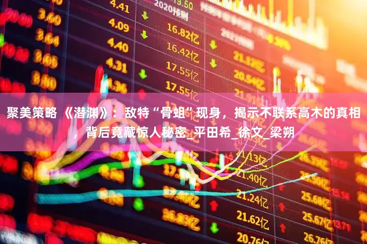聚美策略 《潜渊》：敌特“骨蛆”现身，揭示不联系高木的真相，背后竟藏惊人秘密_平田希_徐文_梁朔