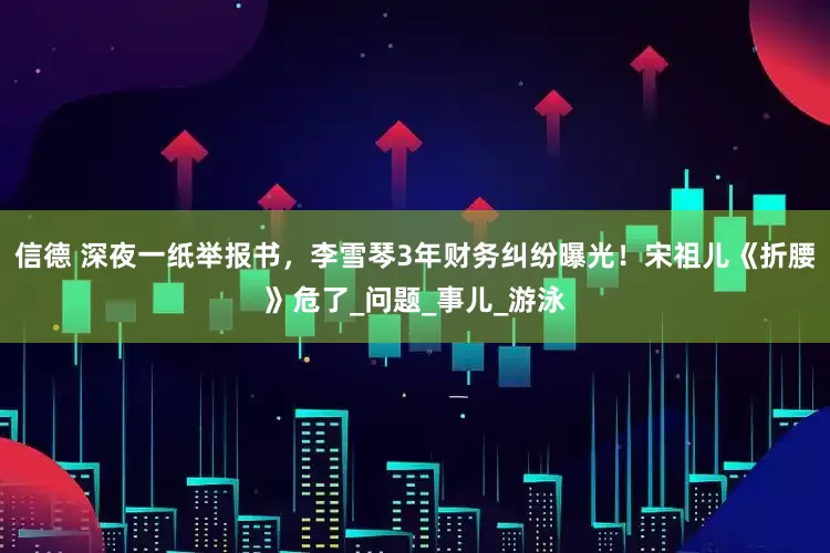 信德 深夜一纸举报书，李雪琴3年财务纠纷曝光！宋祖儿《折腰》危了_问题_事儿_游泳