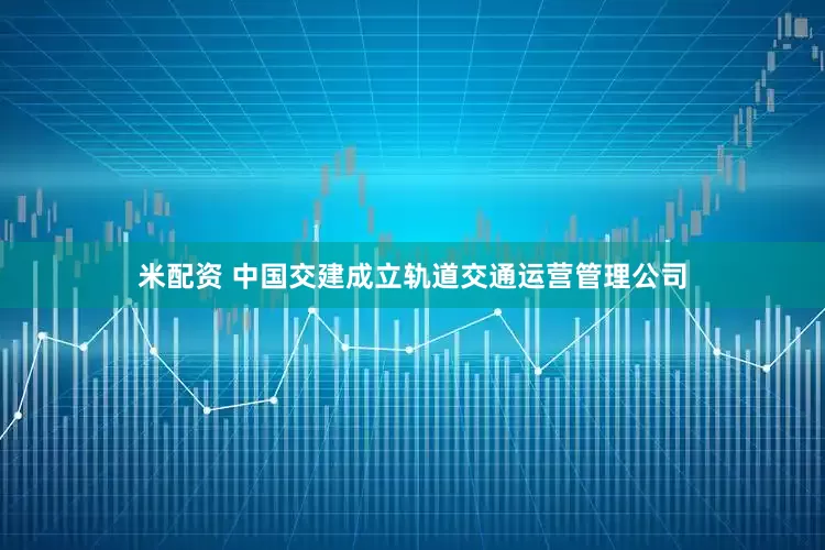米配资 中国交建成立轨道交通运营管理公司