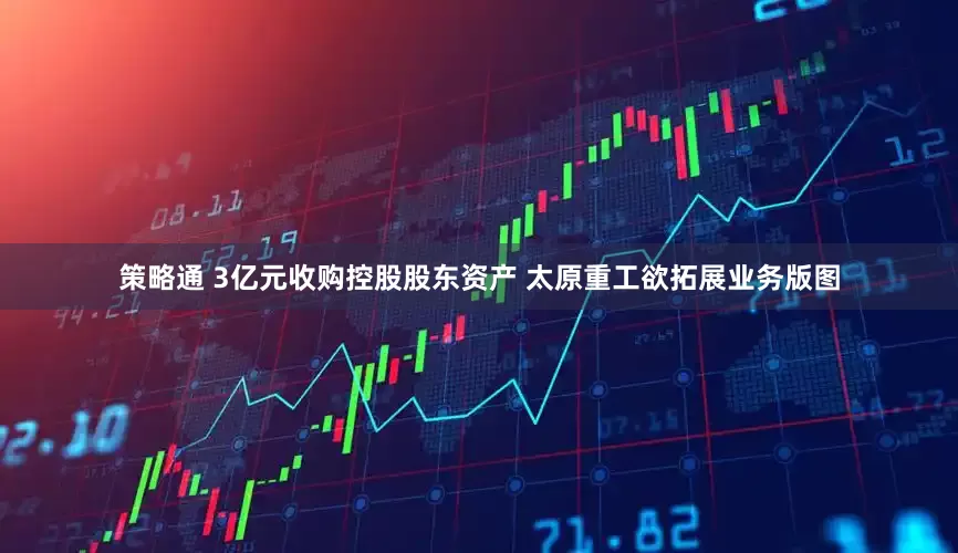 策略通 3亿元收购控股股东资产 太原重工欲拓展业务版图