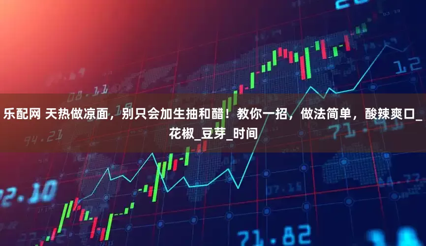乐配网 天热做凉面，别只会加生抽和醋！教你一招，做法简单，酸辣爽口_花椒_豆芽_时间