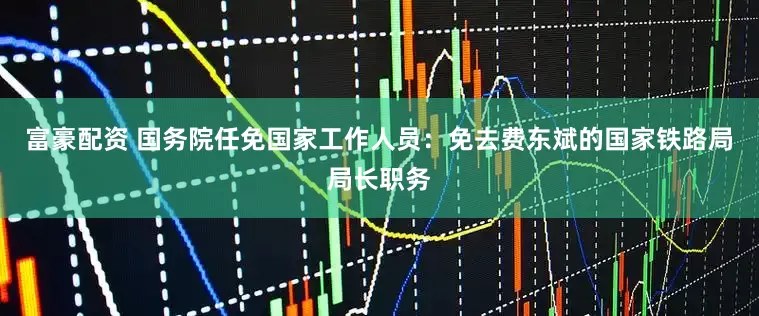 富豪配资 国务院任免国家工作人员：免去费东斌的国家铁路局局长职务