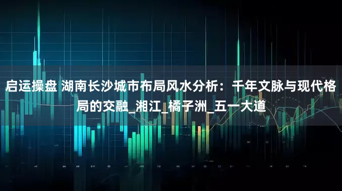 启运操盘 湖南长沙城市布局风水分析：千年文脉与现代格局的交融_湘江_橘子洲_五一大道