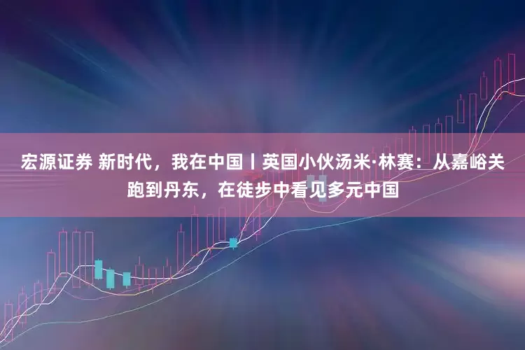 宏源证券 新时代，我在中国丨英国小伙汤米·林赛：从嘉峪关跑到丹东，在徒步中看见多元中国