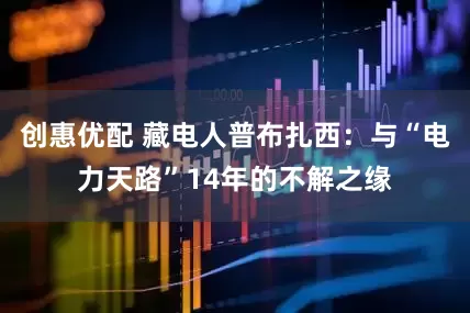 创惠优配 藏电人普布扎西：与“电力天路”14年的不解之缘