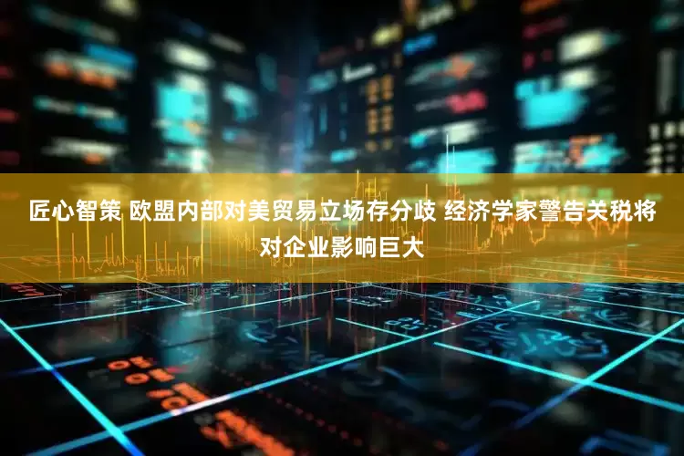 匠心智策 欧盟内部对美贸易立场存分歧 经济学家警告关税将对企业影响巨大