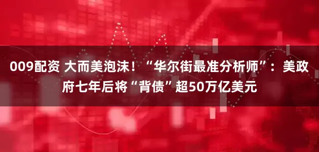 009配资 大而美泡沫！“华尔街最准分析师”：美政府七年后将“背债”超50万亿美元