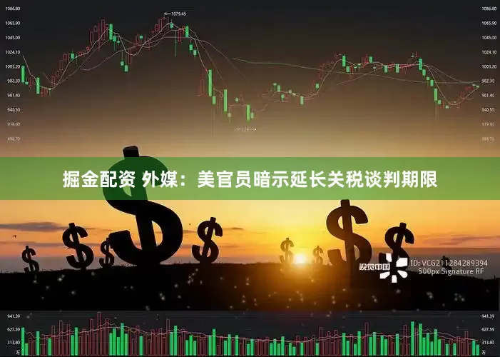 掘金配资 外媒：美官员暗示延长关税谈判期限