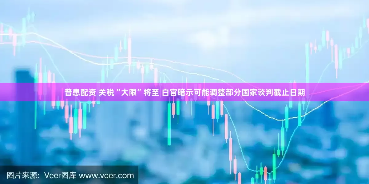 普患配资 关税“大限”将至 白宫暗示可能调整部分国家谈判截止日期