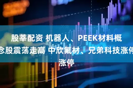 股莘配资 机器人、PEEK材料概念股震荡走高 中欣氟材、兄弟科技涨停
