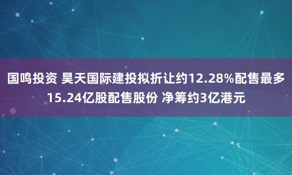 国鸣投资 昊天国际建投拟折让约12.28%配售最多15.24亿股配售股份 净筹约3亿港元