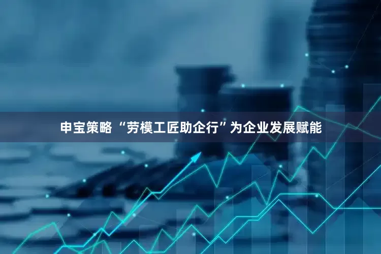 申宝策略 “劳模工匠助企行”为企业发展赋能