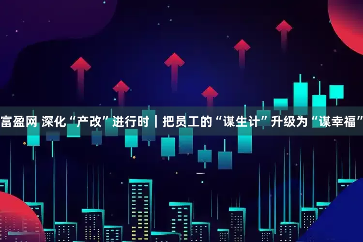 富盈网 深化“产改”进行时｜把员工的“谋生计”升级为“谋幸福”