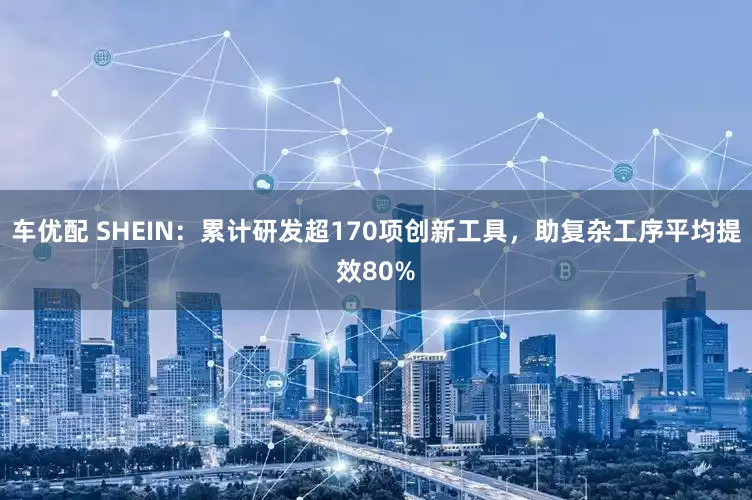 车优配 SHEIN：累计研发超170项创新工具，助复杂工序平均提效80%