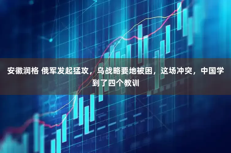 安徽润格 俄军发起猛攻，乌战略要地被困，这场冲突，中国学到了四个教训