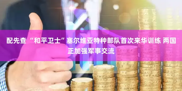 配先查 “和平卫士”塞尔维亚特种部队首次来华训练 两国正加强军事交流