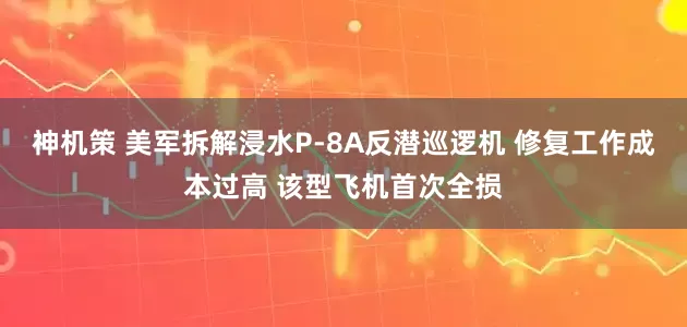 神机策 美军拆解浸水P-8A反潜巡逻机 修复工作成本过高 该型飞机首次全损