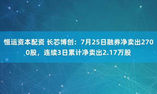 恒运资本配资 长芯博创：7月25日融券净卖出2700股，连续3日累计净卖出2.17万股
