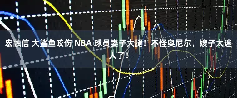 宏融信 大鲨鱼咬伤 NBA 球员妻子大腿！不怪奥尼尔，嫂子太迷人了！