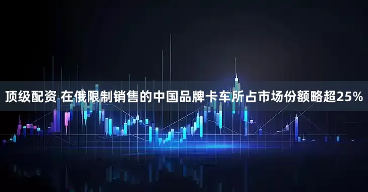 顶级配资 在俄限制销售的中国品牌卡车所占市场份额略超25%