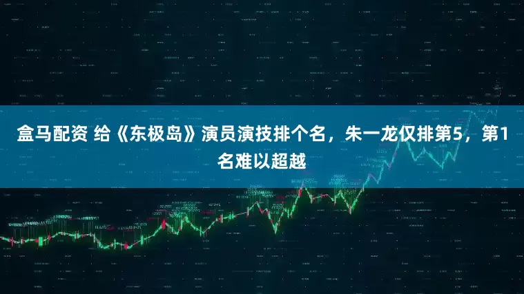 盒马配资 给《东极岛》演员演技排个名，朱一龙仅排第5，第1名难以超越