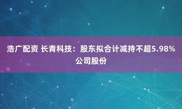 浩广配资 长青科技：股东拟合计减持不超5.98%公司股份
