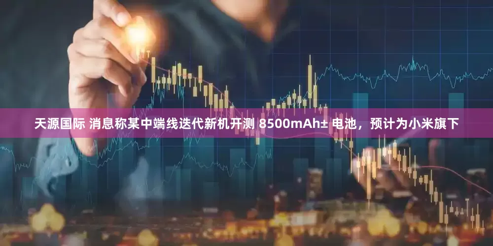 天源国际 消息称某中端线迭代新机开测 8500mAh± 电池，预计为小米旗下