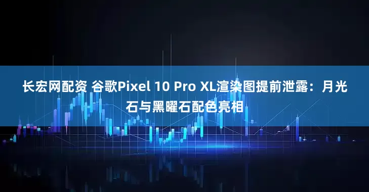 长宏网配资 谷歌Pixel 10 Pro XL渲染图提前泄露：月光石与黑曜石配色亮相