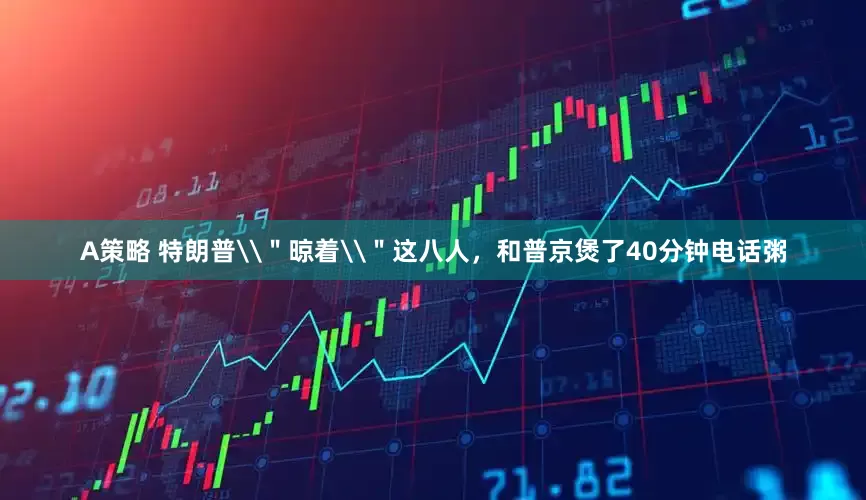 A策略 特朗普\＂晾着\＂这八人，和普京煲了40分钟电话粥