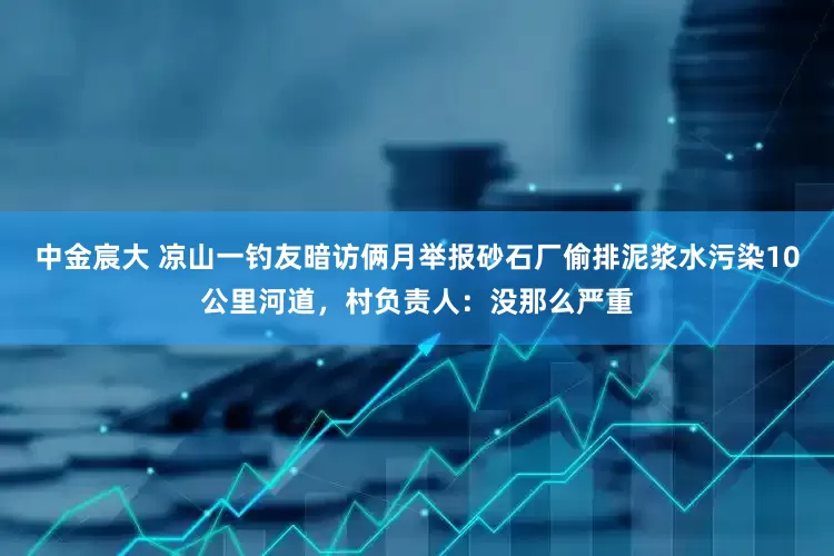 中金宸大 凉山一钓友暗访俩月举报砂石厂偷排泥浆水污染10公里河道，村负责人：没那么严重