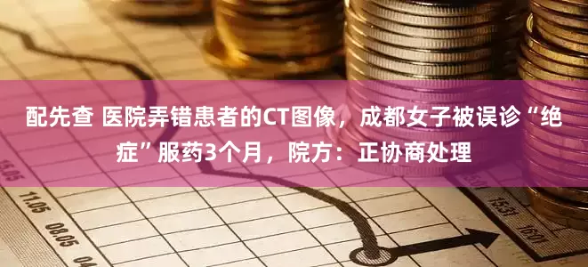 配先查 医院弄错患者的CT图像，成都女子被误诊“绝症”服药3个月，院方：正协商处理
