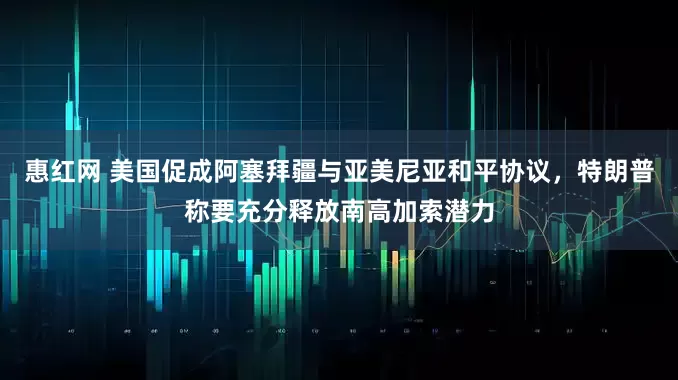 惠红网 美国促成阿塞拜疆与亚美尼亚和平协议，特朗普称要充分释放南高加索潜力