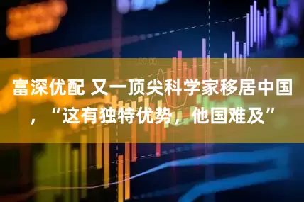 富深优配 又一顶尖科学家移居中国，“这有独特优势，他国难及”