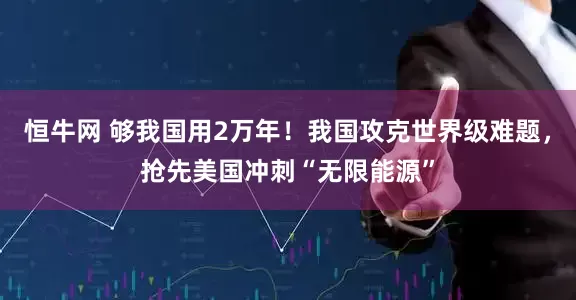 恒牛网 够我国用2万年！我国攻克世界级难题，抢先美国冲刺“无限能源”
