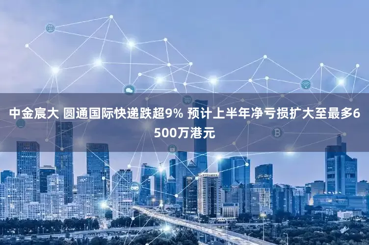 中金宸大 圆通国际快递跌超9% 预计上半年净亏损扩大至最多6500万港元