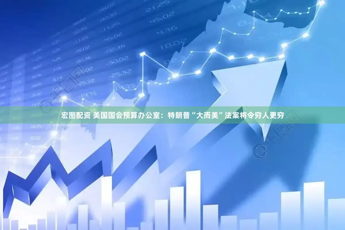 宏图配资 美国国会预算办公室：特朗普“大而美”法案将令穷人更穷