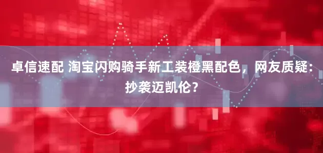 卓信速配 淘宝闪购骑手新工装橙黑配色，网友质疑：抄袭迈凯伦？
