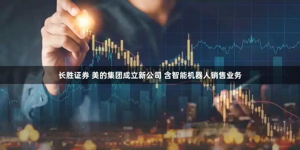 长胜证券 美的集团成立新公司 含智能机器人销售业务