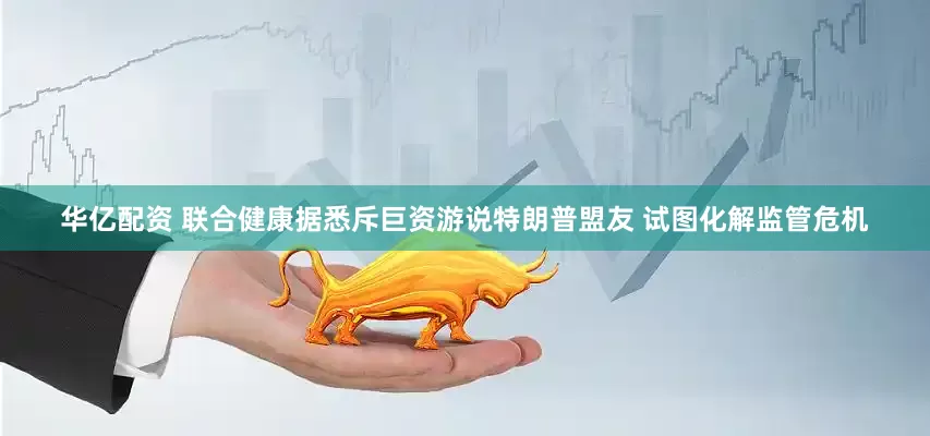 华亿配资 联合健康据悉斥巨资游说特朗普盟友 试图化解监管危机
