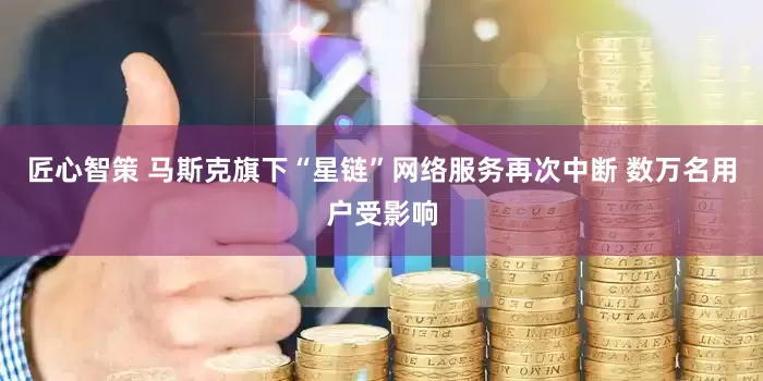 匠心智策 马斯克旗下“星链”网络服务再次中断 数万名用户受影响