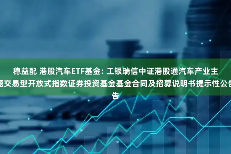 稳益配 港股汽车ETF基金: 工银瑞信中证港股通汽车产业主题交易型开放式指数证券投资基金基金合同及招募说明书提示性公告