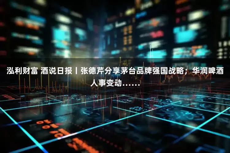泓利财富 酒说日报丨张德芹分享茅台品牌强国战略；华润啤酒人事变动……