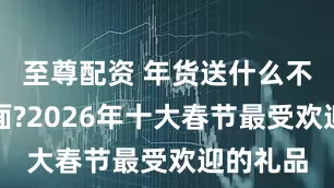 至尊配资 年货送什么不贵又体面?2026年十大春节最受欢迎的礼品