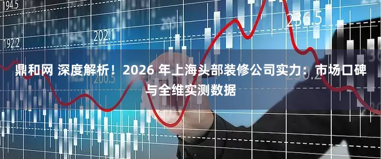 鼎和网 深度解析！2026 年上海头部装修公司实力：市场口碑与全维实测数据