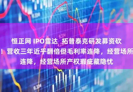 恒正网 IPO雷达  拓普泰克研发募资砍半后闯关北交所！营收三年近乎翻倍但毛利率连降，经营场所产权瑕疵藏隐忧