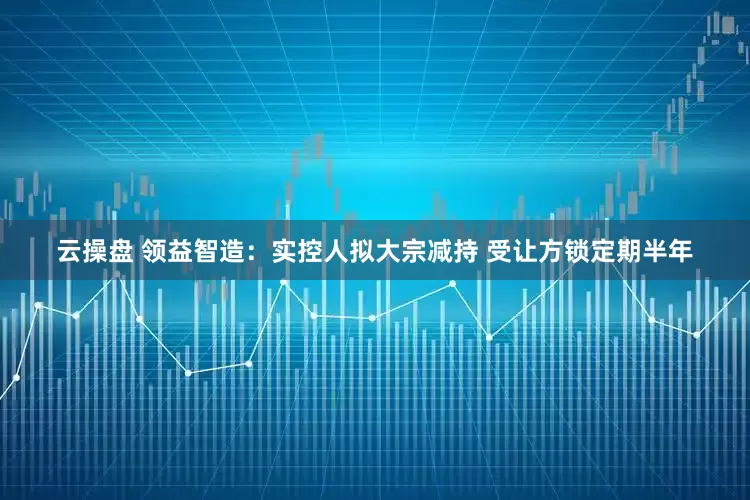 云操盘 领益智造：实控人拟大宗减持 受让方锁定期半年